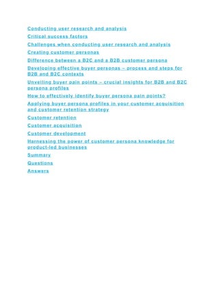 Conducting user research and analysis
Critical success factors
Challenges when conducting user research and analysis
Creating customer personas
Difference between a B2C and a B2B customer persona
Developing effective buyer personas – process and steps for
B2B and B2C contexts
Unveiling buyer pain points – crucial insights for B2B and B2C
persona profiles
How to effectively identify buyer persona pain points?
Applying buyer persona profiles in your customer acquisition
and customer retention strategy
Customer retention
Customer acquisition
Customer development
Harnessing the power of customer persona knowledge for
product-led businesses
Summary
Questions
Answers
 