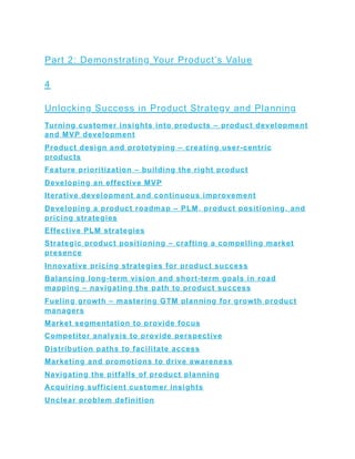 Part 2: Demonstrating Your Product’s Value
4
Unlocking Success in Product Strategy and Planning
Turning customer insights into products – product development
and MVP development
Product design and prototyping – creating user-centric
products
Feature prioritization – building the right product
Developing an effective MVP
Iterative development and continuous improvement
Developing a product roadmap – PLM, product positioning, and
pricing strategies
Effective PLM strategies
Strategic product positioning – crafting a compelling market
presence
Innovative pricing strategies for product success
Balancing long-term vision and short-term goals in road
mapping – navigating the path to product success
Fueling growth – mastering GTM planning for growth product
managers
Market segmentation to provide focus
Competitor analysis to provide perspective
Distribution paths to facilitate access
Marketing and promotions to drive awareness
Navigating the pitfalls of product planning
Acquiring sufficient customer insights
Unclear problem definition
 