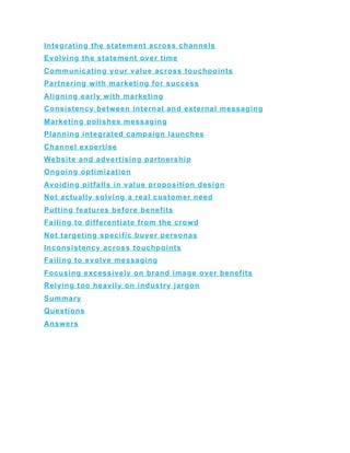 Integrating the statement across channels
Evolving the statement over time
Communicating your value across touchpoints
Partnering with marketing for success
Aligning early with marketing
Consistency between internal and external messaging
Marketing polishes messaging
Planning integrated campaign launches
Channel expertise
Website and advertising partnership
Ongoing optimization
Avoiding pitfalls in value proposition design
Not actually solving a real customer need
Putting features before benefits
Failing to differentiate from the crowd
Not targeting specific buyer personas
Inconsistency across touchpoints
Failing to evolve messaging
Focusing excessively on brand image over benefits
Relying too heavily on industry jargon
Summary
Questions
Answers
 