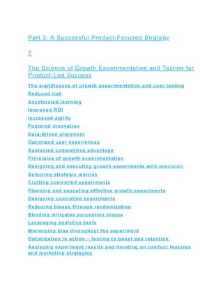 Part 3: A Successful Product-Focused Strategy
7
The Science of Growth Experimentation and Testing for
Product-Led Success
The significance of growth experimentation and user testing
Reduced risk
Accelerated learning
Improved ROI
Increased agility
Fostered innovation
Data-driven alignment
Optimized user experiences
Sustained competitive advantage
Principles of growth experimentation
Designing and executing growth experiments with precision
Selecting strategic metrics
Crafting controlled experiments
Planning and executing effective growth experiments
Designing controlled experiments
Reducing biases through randomization
Blinding mitigates perception biases
Leveraging analytics tools
Minimizing bias throughout the experiment
Optimization in action – testing to boost app retention
Analyzing experiment results and iterating on product features
and marketing strategies
 