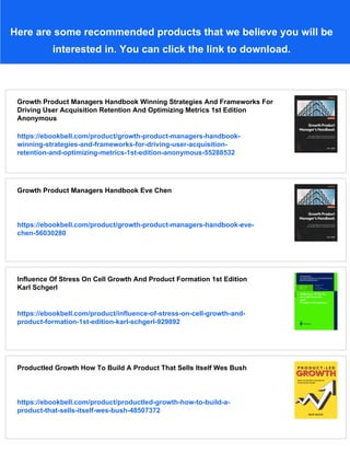 Here are some recommended products that we believe you will be
interested in. You can click the link to download.
Growth Product Managers Handbook Winning Strategies And Frameworks For
Driving User Acquisition Retention And Optimizing Metrics 1st Edition
Anonymous
https://ebookbell.com/product/growth-product-managers-handbook-
winning-strategies-and-frameworks-for-driving-user-acquisition-
retention-and-optimizing-metrics-1st-edition-anonymous-55288532
Growth Product Managers Handbook Eve Chen
https://ebookbell.com/product/growth-product-managers-handbook-eve-
chen-56030280
Influence Of Stress On Cell Growth And Product Formation 1st Edition
Karl Schgerl
https://ebookbell.com/product/influence-of-stress-on-cell-growth-and-
product-formation-1st-edition-karl-schgerl-929892
Productled Growth How To Build A Product That Sells Itself Wes Bush
https://ebookbell.com/product/productled-growth-how-to-build-a-
product-that-sells-itself-wes-bush-48507372
 