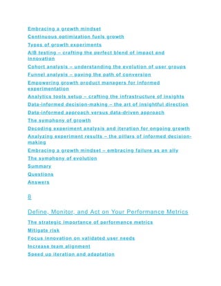 Embracing a growth mindset
Continuous optimization fuels growth
Types of growth experiments
A/B testing – crafting the perfect blend of impact and
innovation
Cohort analysis – understanding the evolution of user groups
Funnel analysis – paving the path of conversion
Empowering growth product managers for informed
experimentation
Analytics tools setup – crafting the infrastructure of insights
Data-informed decision-making – the art of insightful direction
Data-informed approach versus data-driven approach
The symphony of growth
Decoding experiment analysis and iteration for ongoing growth
Analyzing experiment results – the pillars of informed decision-
making
Embracing a growth mindset – embracing failure as an ally
The symphony of evolution
Summary
Questions
Answers
8
Define, Monitor, and Act on Your Performance Metrics
The strategic importance of performance metrics
Mitigate risk
Focus innovation on validated user needs
Increase team alignment
Speed up iteration and adaptation
 