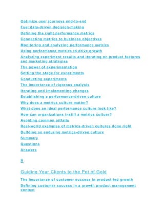 Optimize user journeys end-to-end
Fuel data-driven decision-making
Defining the right performance metrics
Connecting metrics to business objectives
Monitoring and analyzing performance metrics
Using performance metrics to drive growth
Analyzing experiment results and iterating on product features
and marketing strategies
The power of experimentation
Setting the stage for experiments
Conducting experiments
The importance of rigorous analysis
Iterating and implementing changes
Establishing a performance-driven culture
Why does a metrics culture matter?
What does an ideal performance culture look like?
How can organizations instill a metrics culture?
Avoiding common pitfalls
Real-world examples of metrics-driven cultures done right
Building an enduring metrics-driven culture
Summary
Questions
Answers
9
Guiding Your Clients to the Pot of Gold
The importance of customer success in product-led growth
Defining customer success in a growth product management
context
 
