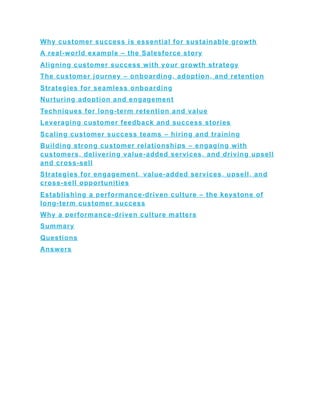Why customer success is essential for sustainable growth
A real-world example – the Salesforce story
Aligning customer success with your growth strategy
The customer journey – onboarding, adoption, and retention
Strategies for seamless onboarding
Nurturing adoption and engagement
Techniques for long-term retention and value
Leveraging customer feedback and success stories
Scaling customer success teams – hiring and training
Building strong customer relationships – engaging with
customers, delivering value-added services, and driving upsell
and cross-sell
Strategies for engagement, value-added services, upsell, and
cross-sell opportunities
Establishing a performance-driven culture – the keystone of
long-term customer success
Why a performance-driven culture matters
Summary
Questions
Answers
 