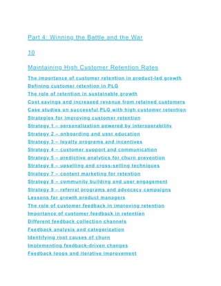 Part 4: Winning the Battle and the War
10
Maintaining High Customer Retention Rates
The importance of customer retention in product-led growth
Defining customer retention in PLG
The role of retention in sustainable growth
Cost savings and increased revenue from retained customers
Case studies on successful PLG with high customer retention
Strategies for improving customer retention
Strategy 1 – personalization powered by interoperability
Strategy 2 – onboarding and user education
Strategy 3 – loyalty programs and incentives
Strategy 4 – customer support and communication
Strategy 5 – predictive analytics for churn prevention
Strategy 6 – upselling and cross-selling techniques
Strategy 7 – content marketing for retention
Strategy 8 – community building and user engagement
Strategy 9 – referral programs and advocacy campaigns
Lessons for growth product managers
The role of customer feedback in improving retention
Importance of customer feedback in retention
Different feedback collection channels
Feedback analysis and categorization
Identifying root causes of churn
Implementing feedback-driven changes
Feedback loops and iterative improvement
 