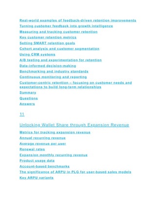 Real-world examples of feedback-driven retention improvements
Turning customer feedback into growth intelligence
Measuring and tracking customer retention
Key customer retention metrics
Setting SMART retention goals
Cohort analysis and customer segmentation
Using CRM systems
A/B testing and experimentation for retention
Data-informed decision-making
Benchmarking and industry standards
Continuous monitoring and reporting
Customer-centric retention – focusing on customer needs and
expectations to build long-term relationships
Summary
Questions
Answers
11
Unlocking Wallet Share through Expansion Revenue
Metrics for tracking expansion revenue
Annual recurring revenue
Average revenue per user
Renewal rates
Expansion monthly recurring revenue
Product usage data
Account-based benchmarks
The significance of ARPU in PLG for user-based sales models
Key ARPU variants
 