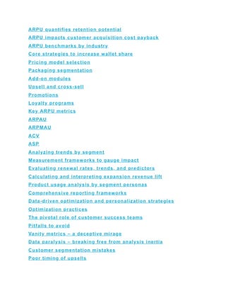 ARPU quantifies retention potential
ARPU impacts customer acquisition cost payback
ARPU benchmarks by industry
Core strategies to increase wallet share
Pricing model selection
Packaging segmentation
Add-on modules
Upsell and cross-sell
Promotions
Loyalty programs
Key ARPU metrics
ARPAU
ARPMAU
ACV
ASP
Analyzing trends by segment
Measurement frameworks to gauge impact
Evaluating renewal rates, trends, and predictors
Calculating and interpreting expansion revenue lift
Product usage analysis by segment personas
Comprehensive reporting frameworks
Data-driven optimization and personalization strategies
Optimization practices
The pivotal role of customer success teams
Pitfalls to avoid
Vanity metrics – a deceptive mirage
Data paralysis – breaking free from analysis inertia
Customer segmentation mistakes
Poor timing of upsells
 