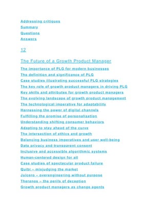 Addressing critiques
Summary
Questions
Answers
12
The Future of a Growth Product Manager
The importance of PLG for modern businesses
The definition and significance of PLG
Case studies illustrating successful PLG strategies
The key role of growth product managers in driving PLG
Key skills and attributes for growth product managers
The evolving landscape of growth product management
The technological imperative for adaptability
Harnessing the power of digital channels
Fulfilling the promise of personalization
Understanding shifting consumer behaviors
Adapting to stay ahead of the curve
The intersection of ethics and growth
Balancing business imperatives and user well-being
Data privacy and transparent consent
Inclusive and accessible algorithmic systems
Human-centered design for all
Case studies of spectacular product failure
Quibi – misjudging the market
Juicero – overengineering without purpose
Theranos – the perils of deception
Growth product managers as change agents
 