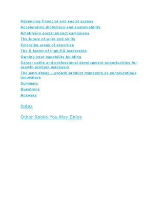 Advancing financial and social access
Accelerating diplomacy and sustainability
Amplifying social impact campaigns
The future of work and skills
Emerging areas of expertise
The X-factor of high-EQ leadership
Owning your capability building
Career paths and professional development opportunities for
growth product managers
The path ahead – growth product managers as conscientious
innovators
Summary
Questions
Answers
Index
Other Books You May Enjoy
 