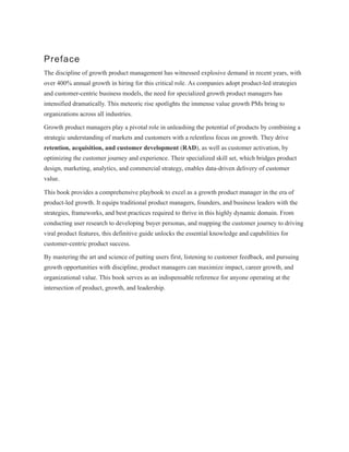 Preface
The discipline of growth product management has witnessed explosive demand in recent years, with
over 400% annual growth in hiring for this critical role. As companies adopt product-led strategies
and customer-centric business models, the need for specialized growth product managers has
intensified dramatically. This meteoric rise spotlights the immense value growth PMs bring to
organizations across all industries.
Growth product managers play a pivotal role in unleashing the potential of products by combining a
strategic understanding of markets and customers with a relentless focus on growth. They drive
retention, acquisition, and customer development (RAD), as well as customer activation, by
optimizing the customer journey and experience. Their specialized skill set, which bridges product
design, marketing, analytics, and commercial strategy, enables data-driven delivery of customer
value.
This book provides a comprehensive playbook to excel as a growth product manager in the era of
product-led growth. It equips traditional product managers, founders, and business leaders with the
strategies, frameworks, and best practices required to thrive in this highly dynamic domain. From
conducting user research to developing buyer personas, and mapping the customer journey to driving
viral product features, this definitive guide unlocks the essential knowledge and capabilities for
customer-centric product success.
By mastering the art and science of putting users first, listening to customer feedback, and pursuing
growth opportunities with discipline, product managers can maximize impact, career growth, and
organizational value. This book serves as an indispensable reference for anyone operating at the
intersection of product, growth, and leadership.
 