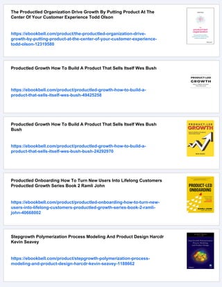 The Productled Organization Drive Growth By Putting Product At The
Center Of Your Customer Experience Todd Olson
https://ebookbell.com/product/the-productled-organization-drive-
growth-by-putting-product-at-the-center-of-your-customer-experience-
todd-olson-12319580
Productled Growth How To Build A Product That Sells Itself Wes Bush
https://ebookbell.com/product/productled-growth-how-to-build-a-
product-that-sells-itself-wes-bush-49425258
Productled Growth How To Build A Product That Sells Itself Wes Bush
Bush
https://ebookbell.com/product/productled-growth-how-to-build-a-
product-that-sells-itself-wes-bush-bush-24292970
Productled Onboarding How To Turn New Users Into Lifelong Customers
Productled Growth Series Book 2 Ramli John
https://ebookbell.com/product/productled-onboarding-how-to-turn-new-
users-into-lifelong-customers-productled-growth-series-book-2-ramli-
john-40668002
Stepgrowth Polymerization Process Modeling And Product Design Harcdr
Kevin Seavey
https://ebookbell.com/product/stepgrowth-polymerization-process-
modeling-and-product-design-harcdr-kevin-seavey-1188662
 