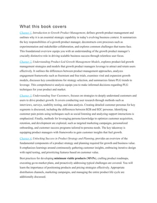 What this book covers
Chapter 1, Introduction to Growth Product Management, defines growth product management and
outlines why it is an essential strategic capability in today’s evolving business context. It summarizes
the key responsibilities of a growth product manager, deconstructs core processes such as
experimentation and stakeholder collaboration, and explores common challenges that teams face.
This foundational overview equips you with an understanding of the growth product manager’s
crucially distinctive role in driving scalable business success through relentless user focus.
Chapter 2, Understanding Product-Led Growth Management Models, explores product-led growth
management strategies and models that growth product managers leverage to attract and retain users
effectively. It outlines the differences between product management approaches, analyzes
engagement frameworks such as freemium and free trials, examines viral and expansion growth
models, discusses key considerations for strategy selection, and summarizes future PLG trends to
leverage. This comprehensive analysis equips you to make informed decisions regarding PLG
techniques for your product and market.
Chapter 3, Understanding Your Customers, focuses on strategies to deeply understand customers and
users to drive product growth. It covers conducting user research through methods such as
interviews, surveys, usability testing, and data analysis. Creating detailed customer personas for key
segments is discussed, including the differences between B2B and B2C personas. Identifying
customer pain points using techniques such as social listening and analyzing support interactions is
emphasized. Finally, methods for leveraging persona knowledge to optimize customer acquisition,
retention, and development are explored, such as targeted marketing campaigns, personalized
onboarding, and customer success programs tailored to persona needs. The key takeaway is
equipping product managers with frameworks to gain customer insights that fuel growth.
Chapter 4, Unlocking Success in Product Strategy and Planning, provides an overview of the
fundamental components of a product strategy and planning required for growth and business value.
It emphasizes learnings around continuously gathering customer insights, embracing iterative design
with rapid testing, and prioritizing features based on customer value.
Best practices for developing minimum viable products (MVPs), crafting product roadmaps,
executing go-to-market plans, and proactively addressing typical challenges are covered. You will
learn the importance of positioning products and pricing strategies effectively. Appropriate
distribution channels, marketing campaigns, and managing the entire product life cycle are
additionally discussed.
 
