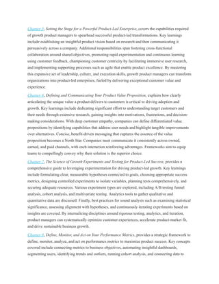 Chapter 5, Setting the Stage for a Powerful Product-Led Enterprise, covers the capabilities required
of growth product managers to spearhead successful product-led transformations. Key learnings
include establishing an insightful product vision based on research and then communicating it
persuasively across a company. Additional responsibilities span fostering cross-functional
collaboration around shared objectives, promoting rapid experimentation and continuous learning
using customer feedback, championing customer centricity by facilitating immersive user research,
and implementing supporting processes such as agile that enable product excellence. By mastering
this expansive set of leadership, culture, and execution skills, growth product managers can transform
organizations into product-led enterprises, fueled by delivering exceptional customer value and
experience.
Chapter 6, Defining and Communicating Your Product Value Proposition, explains how clearly
articulating the unique value a product delivers to customers is critical to driving adoption and
growth. Key learnings include dedicating significant effort to understanding target customers and
their needs through extensive research, gaining insights into motivations, frustrations, and decision-
making considerations. With deep customer empathy, companies can define differentiated value
propositions by identifying capabilities that address user needs and highlight tangible improvements
over alternatives. Concise, benefit-driven messaging that captures the essence of the value
proposition becomes a North Star. Companies must communicate it consistently across owned,
earned, and paid channels, with each interaction reinforcing advantages. Frameworks aim to equip
teams to compellingly convey why their solution is the superior choice.
Chapter 7, The Science of Growth Experiments and Testing for Product-Led Success, provides a
comprehensive guide to leveraging experimentation for driving product-led growth. Key learnings
include formulating clear, measurable hypotheses connected to goals, choosing appropriate success
metrics, designing controlled experiments to isolate variables, planning tests comprehensively, and
securing adequate resources. Various experiment types are explored, including A/B testing funnel
analysis, cohort analysis, and multivariate testing. Analytics tools to gather qualitative and
quantitative data are discussed. Finally, best practices for sound analysis such as examining statistical
significance, assessing alignment with hypotheses, and continuously iterating experiments based on
insights are covered. By internalizing disciplines around rigorous testing, analytics, and iteration,
product managers can systematically optimize customer experiences, accelerate product-market fit,
and drive sustainable business growth.
Chapter 8, Define, Monitor, and Act on Your Performance Metrics, provides a strategic framework to
define, monitor, analyze, and act on performance metrics to maximize product success. Key concepts
covered include connecting metrics to business objectives, automating insightful dashboards,
segmenting users, identifying trends and outliers, running cohort analysis, and connecting data to
 
