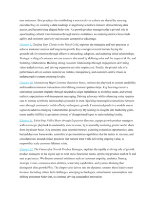 user outcomes. Best practices for establishing a metrics-driven culture are shared by securing
executive buy-in, creating a data roadmap, evangelizing a metrics mindset, democratizing data
access, and incentivizing aligned behaviors. As growth product managers play a pivotal role in
spearheading cultural transformation through metrics initiatives, an enduring metrics focus fuels
agility and customer centricity and sustains competitive advantage.
Chapter 9, Guiding Your Clients to the Pot of Gold, explores the strategies and best practices to
achieve customer success and long-term growth. Key concepts covered include laying the
groundwork for retention through effective onboarding, adoption, and nurturing initial relationships.
Strategic scaling of customer success teams is discussed by defining roles and the required skills, and
fostering collaboration. Building strong customer relationships through engagement, delivering
value-added services, and driving expansion are also emphasized. Finally, the pivotal role of a
performance-driven culture centered on metrics, transparency, and customer-centric rituals is
underscored to cement enduring loyalty.
Chapter 10, Maintaining High Customer Retention Rates, outlines the playbook to cement credibility
and transform transient transactions into lifelong customer partnerships. Key learnings involve
cultivating customer empathy through research to align experiences to evolving needs, and setting
realistic expectations with transparent messaging. Driving advocacy while enhancing value requires
care to nurture symbiotic relationships grounded in trust. Sparking meaningful connections between
users through community builds affinity and organic growth. Customized predictive models assess
signals to address emerging vulnerabilities proactively. By leaning on insights into marketing glam,
teams enable fulfilled expectations instead of disappointed hopes to earn enduring loyalty.
Chapter 11, Unlocking Wallet Share through Expansion Revenue, equips growth product managers
with a strategic playbook to sustainably scale revenue, by responsibly nurturing greater wallet share
from loyal user bases. Key concepts span essential metrics, exposing expansion opportunities, data-
backed decision frameworks, controlled experimentation capabilities that tie tactics to revenue, and
considerations around ethical practices that nurture trust while delivering ongoing value, to
responsibly scale customer lifetime value.
Chapter 12, The Future of a Growth Product Manager, explores the rapidly evolving role of growth
product managers in the digital age to steer cross-functional teams, optimizing product-market fit and
user experiences. We discuss essential attributes such as customer empathy, analytics fluency,
strategic vision, communication abilities, leadership capabilities, and systems thinking that
distinguish elite growth PMs. The chapter also delves into the dynamic contexts these leaders must
traverse, including ethical tech challenges, emerging technologies, omnichannel consumption, and
shifting consumer behaviors, to continue driving sustainable innovation.
 