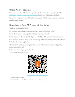 Share Your Thoughts
Once you’ve read Growth Product Manager's Handbook, we’d love to hear your thoughts! Please
click here to go straight to the Amazon review page for this book and share your feedback.
Your review is important to us and the tech community and will help us make sure we’re delivering
excellent quality content.
Download a free PDF copy of this book
Thanks for purchasing this book!
Do you like to read on the go but are unable to carry your print books everywhere?
Is your eBook purchase not compatible with the device of your choice?
Don’t worry, now with every Packt book you get a DRM-free PDF version of that book at no cost.
Read anywhere, any place, on any device. Search, copy, and paste code from your favorite technical
books directly into your application.
The perks don’t stop there, you can get exclusive access to discounts, newsletters, and great free
content in your inbox daily
Follow these simple steps to get the benefits:
1. Scan the QR code or visit the link below
https://packt.link/free-ebook/9781837635955
2. Submit your proof of purchase
3. That’s it! We’ll send your free PDF and other benefits to your email directly
 