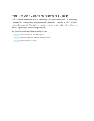 Part 1: A User-Centric Management Strategy
Part 1 has three chapters that focus on establishing a user-centric foundation. The introductory
chapter defines growth product management and explains why it is critical in today's dynamic
business landscape. It is followed by an overview of various product-led growth models and a
detailed exploration of understanding user needs.
The following chapters will be covered in this part:
Chapter 1, Introduction to Growth Product Management
Chapter 2, Understanding Product-Led Growth Management Models
Chapter 3, Understanding Your Customers
 