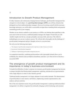 1
Introduction to Growth Product Management
In today’s dynamic and continuously changing business landscape, growth product management has
emerged as a critical subject. As a growth product manager (GPM), you will face obstacles that
distinguish you from traditional product managers. However, by arming yourself with the necessary
knowledge and tactics, you will be able to successfully navigate these stumbling blocks and generate
outstanding growth in your company.
Whether you are about to embark on your journey as a GPM or are thinking about upskilling to take
your career to the next level as a traditional product manager, this chapter will provide you with
valuable insights into the key concepts, principles, necessary skills, and some of the effective
methodologies you can use to achieve success. We will also delve thoroughly into the challenges of
growth product management and give thoughts on how to overcome them.
We will cover the following main topics:
The emergence of growth product management and its importance in today’s business environment
Key processes of growth product management
Challenges of implementing growth product management processes
As competition intensifies, combining professionalism with a personable attitude allows you to
confidently face obstacles and accomplish extraordinary outcomes. Let’s find out how to become a
successful GPM!
The emergence of growth product management and its
importance in today’s business environment
To handle the difficulties of today’s corporate environment, growth product management has become
a strategic discipline that blends product management, marketing, and data-driven experimentation
with a single objective in mind: to drive business growth!
Traditional product management is no longer adequate to meet market demands. The administration
of growth products is more iterative and holistic, emphasizing constant experimentation, data
analysis, and user-centricity.
One of the most important reasons why growth product management is replacing traditional product
management is its ability to negotiate the continually changing world of technology and consumer
 