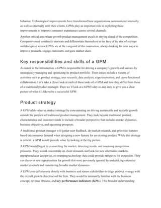 behavior. Technological improvements have transformed how organizations communicate internally
as well as externally with their clients. GPMs play an important role in exploiting these
improvements to improve consumer experiences across several channels.
Another critical area where growth product management excels is staying ahead of the competition.
Companies must constantly innovate and differentiate themselves in the face of the rise of startups
and disruptive actors. GPMs are at the vanguard of this innovation, always looking for new ways to
improve products, engage customers, and gain market share.
Key responsibilities and skills of a GPM
As stated in the introduction, a GPM is responsible for driving a company’s growth and success by
strategically managing and optimizing its product portfolio. Their duties include a variety of
activities such as product strategy, user research, data analysis, experimentation, and cross-functional
collaboration. Let’s take a closer look at each of these tasks of a GPM and how they differ from those
of a traditional product manager. Then we’ll look at a GPM’s day-to-day duty to give you a clear
picture of what it’s like to be a successful GPM.
Product strategy
A GPM adds value to product strategy by concentrating on driving sustainable and scalable growth
outside the purview of traditional product management. They look beyond traditional product
characteristics and customer needs to include a broader perspective that includes market dynamics,
business objectives, and upcoming prospects.
A traditional product manager will gather user feedback, do market research, and prioritize features
based on consumer demand when designing a new feature for an existing product. While this strategy
is critical, a GPM would provide value by looking at the big picture.
A GPM would begin by researching the market, detecting trends, and assessing competition
pressures. They would concentrate on client demands and look for new alternative markets,
unexplored user categories, or emerging technology that could provide prospects for expansion. They
can discover new opportunities for growth that were previously ignored by undertaking extensive
market research and considering broader market dynamics.
A GPM also collaborates closely with business and senior stakeholders to align product strategy with
the overall growth objectives of the firm. They would be intimately familiar with the business
concept, revenue streams, and key performance indicators (KPIs). This broader understanding
 