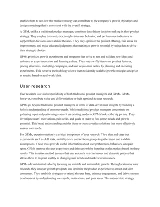 enables them to see how the product strategy can contribute to the company’s growth objectives and
design a roadmap that is consistent with the overall strategy.
A GPM, unlike a traditional product manager, combines data-driven decision-making in their product
strategy. They employ data analytics, insights into user behavior, and performance indicators to
support their decisions and validate theories. They may optimize the product offering, find areas for
improvement, and make educated judgments that maximize growth potential by using data to drive
their strategic choices.
GPMs prioritize growth experiments and programs that strive to test and validate new ideas and
embrace an experimentation and learning culture. They may swiftly iterate on product features,
pricing structures, marketing campaigns, and user acquisition tactics by planning and executing
experiments. This iterative methodology allows them to identify scalable growth strategies and pivot
as needed based on real-world data.
User research
User research is a vital responsibility of both traditional product managers and GPMs. GPMs,
however, contribute value and differentiation in their approach to user research.
GPMs go beyond traditional product managers in terms of data-driven user insights by building a
holistic understanding of customer needs. While traditional product managers concentrate on
gathering input and performing research on existing products, GPMs look at the big picture. They
investigate users’ motivations, pain areas, and goals in order to find unmet needs and growth
potential. This broad understanding enables them to create creative solutions that more effectively
answer user needs.
For GPMs, experimentation is a critical component of user research. They plan and carry out
experiments such as A/B tests, usability tests, and/or focus groups to gather input and validate
assumptions. These trials provide useful information about user preferences, behaviors, and pain
spots. GPMs improve the user experience and drive growth by iterating on the product based on these
results. This iterative method ensures that user research is a continuous and dynamic process that
allows them to respond swiftly to changing user needs and market circumstances.
GPMs add substantial value by focusing on scalable and sustainable growth. Through extensive user
research, they uncover growth prospects and optimize the product experience to attract and keep
consumers. They establish strategies to extend the user base, enhance engagement, and drive revenue
development by understanding user needs, motivations, and pain areas. This user-centric strategy
 