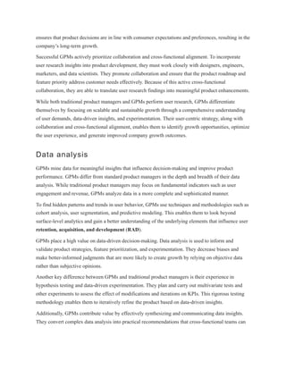 ensures that product decisions are in line with consumer expectations and preferences, resulting in the
company’s long-term growth.
Successful GPMs actively prioritize collaboration and cross-functional alignment. To incorporate
user research insights into product development, they must work closely with designers, engineers,
marketers, and data scientists. They promote collaboration and ensure that the product roadmap and
feature priority address customer needs effectively. Because of this active cross-functional
collaboration, they are able to translate user research findings into meaningful product enhancements.
While both traditional product managers and GPMs perform user research, GPMs differentiate
themselves by focusing on scalable and sustainable growth through a comprehensive understanding
of user demands, data-driven insights, and experimentation. Their user-centric strategy, along with
collaboration and cross-functional alignment, enables them to identify growth opportunities, optimize
the user experience, and generate improved company growth outcomes.
Data analysis
GPMs mine data for meaningful insights that influence decision-making and improve product
performance. GPMs differ from standard product managers in the depth and breadth of their data
analysis. While traditional product managers may focus on fundamental indicators such as user
engagement and revenue, GPMs analyze data in a more complete and sophisticated manner.
To find hidden patterns and trends in user behavior, GPMs use techniques and methodologies such as
cohort analysis, user segmentation, and predictive modeling. This enables them to look beyond
surface-level analytics and gain a better understanding of the underlying elements that influence user
retention, acquisition, and development (RAD).
GPMs place a high value on data-driven decision-making. Data analysis is used to inform and
validate product strategies, feature prioritization, and experimentation. They decrease biases and
make better-informed judgments that are more likely to create growth by relying on objective data
rather than subjective opinions.
Another key difference between GPMs and traditional product managers is their experience in
hypothesis testing and data-driven experimentation. They plan and carry out multivariate tests and
other experiments to assess the effect of modifications and iterations on KPIs. This rigorous testing
methodology enables them to iteratively refine the product based on data-driven insights.
Additionally, GPMs contribute value by effectively synthesizing and communicating data insights.
They convert complex data analysis into practical recommendations that cross-functional teams can
 