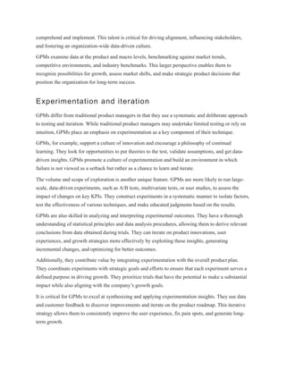 comprehend and implement. This talent is critical for driving alignment, influencing stakeholders,
and fostering an organization-wide data-driven culture.
GPMs examine data at the product and macro levels, benchmarking against market trends,
competitive environments, and industry benchmarks. This larger perspective enables them to
recognize possibilities for growth, assess market shifts, and make strategic product decisions that
position the organization for long-term success.
Experimentation and iteration
GPMs differ from traditional product managers in that they use a systematic and deliberate approach
to testing and iteration. While traditional product managers may undertake limited testing or rely on
intuition, GPMs place an emphasis on experimentation as a key component of their technique.
GPMs, for example, support a culture of innovation and encourage a philosophy of continual
learning. They look for opportunities to put theories to the test, validate assumptions, and get data-
driven insights. GPMs promote a culture of experimentation and build an environment in which
failure is not viewed as a setback but rather as a chance to learn and iterate.
The volume and scope of exploration is another unique feature. GPMs are more likely to run large-
scale, data-driven experiments, such as A/B tests, multivariate tests, or user studies, to assess the
impact of changes on key KPIs. They construct experiments in a systematic manner to isolate factors,
test the effectiveness of various techniques, and make educated judgments based on the results.
GPMs are also skilled in analyzing and interpreting experimental outcomes. They have a thorough
understanding of statistical principles and data analysis procedures, allowing them to derive relevant
conclusions from data obtained during trials. They can iterate on product innovations, user
experiences, and growth strategies more effectively by exploiting these insights, generating
incremental changes, and optimizing for better outcomes.
Additionally, they contribute value by integrating experimentation with the overall product plan.
They coordinate experiments with strategic goals and efforts to ensure that each experiment serves a
defined purpose in driving growth. They prioritize trials that have the potential to make a substantial
impact while also aligning with the company’s growth goals.
It is critical for GPMs to excel at synthesizing and applying experimentation insights. They use data
and customer feedback to discover improvements and iterate on the product roadmap. This iterative
strategy allows them to consistently improve the user experience, fix pain spots, and generate long-
term growth.
 
