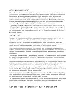REAL-WORLD EXAMPLE
When PayPal aimed to boost customer acquisition, the payments pioneer leveraged rapid experimentation to optimize
signup conversion. Rigorous A/B testing examined the sensitivity of reductions in form fields and faster credit approvals.
By instrumenting key funnels and iteratively trying variations, PayPal determined the minimal yet sufficient data
requirements to reduce fallout. Promising tests were incrementally expanded to larger groups with control groups
continually validating improvements. Despite risks of lower data capture, conversion lift is persistently overshadowed.
Continued measurement some months later showed double-digit gains, upon which further signup refinements were
launched. Through disciplined testing cadences, PayPal fostered cycles of data-driven innovation.
A typical day for a GPM is dynamic and multifaceted, involving a variety of activities focused on
driving growth and optimizing the product experience. While specific tasks may vary depending on
the company and the stage of the product life cycle, here is a glimpse into what a day in the life of a
GPM might look like.
A GPM’S DAY
Typically, the day begins with a perusal of emails, messages, and notifications from productivity tools. The GPM sets
objectives and goals for the day based on active initiatives, metrics, and forthcoming deadlines.
A large portion of the day is spent evaluating user data and developing insights. To uncover trends, patterns, and
opportunities for improvement, the GPM delves into user behavior analytics, conversion funnels, and other relevant data
sources. They collect useful information to inform decision-making and prioritize prospects for growth.
GPMs meet and collaborate with cross-functional teams on a regular basis. They engage with designers, engineers,
marketers, data scientists, and other stakeholders to discuss current initiatives, provide direction, solicit input, and assure
alignment. Collaborative meetings may include brainstorming new ideas, debating experiment results, or dealing with
technical issues.
They collaborate closely with the team to design A/B testing, usability tests, and other experiments to validate hypotheses
and assess the impact of product changes. They track the progress of experiments, assess the outcomes, and iterate
based on data-driven ideas.
Strategic planning and product roadmap development take up a portion of the day. To refine the product strategy, the GPM
analyzes market trends, the competitive landscape, and customer wants. They work with the team to create new
initiatives, prioritize feature improvements, and match product direction with the company’s growth goals.
A GPM must communicate effectively. They plan meetings with CEOs, team members, or other stakeholders to deliver
updates on growth efforts, exchange insights, and discuss goals progress. They collect input, address issues, and ensure
that stakeholders are informed and on board with the product vision.
Continuous learning is vital as the field of growth product management evolves. The GPM spends time reading industry
blogs, attending webinars, and taking appropriate training courses. They stay current on emerging trends, best practices,
and new tools that can help them improve their abilities and advance their careers.
The GPM takes time at the end of the day to reflect on the day’s activities, review progress toward targets, and document
insights and learnings. They may be responsible for updating project planning, documenting experiment results, or
preparing reports for distribution to the team or stakeholders.
Key processes of growth product management
 