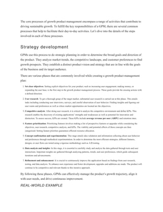 The core processes of growth product management encompass a range of activities that contribute to
driving sustainable growth. To fulfill the key responsibilities of a GPM, there are several common
processes that help to facilitate their day-to-day activities. Let’s dive into the details of the steps
involved in each of these processes.
Strategy development
GPMs use this process to do strategic planning in order to determine the broad goals and direction of
the product. They analyze market trends, the competitive landscape, and customer preferences to find
growth prospects. They establish a distinct product vision and strategy that are in line with the goals
of the business and its target audience.
There are various phases that are commonly involved while creating a growth product management
plan:
1. Set clear objectives: Setting explicit objectives for your product, such as increasing user engagement, making money, or
expanding the user base, is the first step in the growth product management process. These goals provide the ensuing actions with
a defined direction.
2. User research: To get a thorough grasp of the target market, substantial user research is carried out at this phase. This entails
tasks including conducting user interviews, surveys, and careful observation of user behavior. Finding insights and figuring out
user wants and preferences as well as where market opportunities are located are the objectives.
3. Competitive analysis: After doing user research, it is critical to analyze the competitive environment and define KPIs. This
research enables the discovery of existing applications’ strengths and weaknesses as well as potential for innovation and
distinction. To assess success, KPIs are created. These KPIs include average revenue per user (ARPU) and retention rates.
4. Feature prioritization: Prioritizing features involves making a list of prospective features or upgrades while considering the
objectives, user research, competitive analysis, and KPIs. The viability and potential effects of these concepts are then
categorized. Setting feature priorities guarantees efficient resource allocation.
5. Concept confirmation and experimentation: This stage entails idea validation and information collecting about user behavior
and preferences through methodical experimentation. In order to determine the most efficient strategies, different features,
designs, or user flows are tested using a rigorous methodology such as A/B testing.
6. Data analysis and insights: In this stage, it is essential to carefully study and analyze the data gathered through tests and user
interactions. Important insights are gathered through analyzing patterns, trends, and user preferences, which guide subsequent
iterations and advancements.
7. Refinement and enhancement: It is crucial to continuously improve the application based on findings from user research,
testing, and data analysis. To enhance user experience and foster development, upgrades and additions are made. The product will
continue to be competitive and relevant thanks to this iterative approach.
By following these phases, GPMs can effectively manage the product’s growth trajectory, align it
with user needs, and drive continuous improvement.
REAL-WORLD EXAMPLE
 