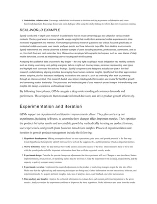 8. Stakeholder collaboration: Encourage stakeholder involvement in decision-making to promote collaboration and cross-
functional alignment. Encourage honest and open dialogue while using the study findings to inform data-driven decision-making.
REAL-WORLD EXAMPLE
Spotify conducted in-depth user research to understand how its music streaming app was utilized in various mobile
contexts. The key goal was to uncover specific usage insights that could inform enhanced mobile experiences to drive
increased engagement and retention. Formulating exploratory research questions was critical, focused specifically on
contextual mobile use cases, user needs, and pain points, and how behaviors may differ from desktop environments.
Spotify interviewed and directly observed a diverse sample of users including students, professionals, commuters, and so
on, from both free and paid subscriber tiers. Researchers employed ethnographic techniques, such as user diaries of daily
mobile behaviors, as well as shadowing users executing real-world routines.
Analyzing the qualitative data uncovered a key insight – the very tight coupling of music integration into mobility contexts
such as driving, exercising, and getting energized before a night out. Journey maps, personas representing user types,
and highlight reels conveyed the textured findings. Spotify’s engineers and designers actually took part in the field
research, collaboratively aligning priorities. Leveraging these human-centered insights, Spotify built into their apps context-
aware, adaptive playlists that react intelligently to situations the user is in, such as unwinding after work or powering
through an intense workout. This research-fueled, user-driven mobile product innovation was crucial for Spotify’s growth
and cementing market leadership. The processes and methodologies of user research proved integral to transforming user
insights into design, experience, and business impact.
By following these phases, GPMs can gain a deep understanding of customer demands and
preferences. This empowers them to make informed decisions and drive product growth effectively.
Experimentation and iteration
GPMs support an experimental and iterative improvement culture. They plan and carry out
experiments, including A/B tests, to determine how changes affect important metrics. They optimize
the product for better results and sustainable growth by methodically iterating on product features,
user experiences, and growth plans based on data-driven insights. Phases of experimentation and
iteration in growth product management include the following:
1. Hypothesis development: Making assumptions based on user expectations, pain spots, and growth potential is the first step.
Create hypotheses that explicitly identify the issue to be solved, the suggested fix, and the predicted effect on important metrics.
2. Metric definition: Select the key metrics that will be used to assess the success of the trial. These measures have to be in line
with the growth goals and offer important information about how well the suggested remedy works.
3. Experiment design: Describe the precise changes or adjustments that the experiment will test. Changes to user interfaces, feature
implementations, price policies, or marketing tactics may be involved. Create the experiment with accuracy, measurability, and the
capacity to quickly compare many versions.
4. Experiment execution: Implement the required adjustments to the product or marketing strategies to put the trial into effect.
Make sure that the right tracking and measuring techniques are being used. Gather information on user interactions, behavior, and
experiment results. To acquire pertinent insights, make use of analytics tools, user feedback, and other data sources.
5. Data analysis and insights: Analyze the collected information to evaluate how each variant performed in relation to the given
metrics. Analyze whether the experiment confirms or disproves the basic hypothesis. Make inferences and learn from the results
 