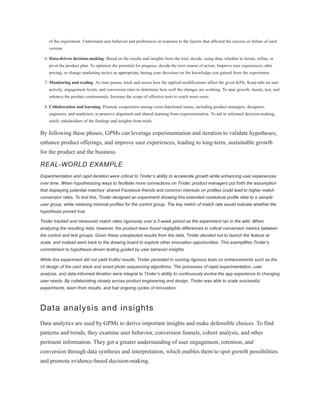 of the experiment. Understand user behavior and preferences in response to the factors that affected the success or failure of each
version.
6. Data-driven decision-making: Based on the results and insights from the trial, decide, using data, whether to iterate, refine, or
pivot the product plan. To optimize the potential for progress, decide the next course of action. Improve user experiences, alter
pricing, or change marketing tactics as appropriate, basing your decisions on the knowledge you gained from the experiment.
7. Monitoring and scaling: As time passes, track and assess how the applied modifications affect the given KPIs. Keep tabs on user
activity, engagement levels, and conversion rates to determine how well the changes are working. To spur growth, iterate, test, and
enhance the product continuously. Increase the scope of effective tests to reach more users.
8. Collaboration and learning: Promote cooperation among cross-functional teams, including product managers, designers,
engineers, and marketers, to preserve alignment and shared learning from experimentation. To aid in informed decision-making,
notify stakeholders of the findings and insights from trials.
By following these phases, GPMs can leverage experimentation and iteration to validate hypotheses,
enhance product offerings, and improve user experiences, leading to long-term, sustainable growth
for the product and the business.
REAL-WORLD EXAMPLE
Experimentation and rapid iteration were critical to Tinder’s ability to accelerate growth while enhancing user experiences
over time. When hypothesizing ways to facilitate more connections on Tinder, product managers put forth the assumption
that displaying potential matches’ shared Facebook friends and common interests on profiles could lead to higher match
conversion rates. To test this, Tinder designed an experiment showing this extended contextual profile data to a sample
user group, while retaining minimal profiles for the control group. The key metric of match rate would indicate whether the
hypothesis proved true.
Tinder tracked and measured match rates rigorously over a 2-week period as the experiment ran in the wild. When
analyzing the resulting data, however, the product team found negligible differences in critical conversion metrics between
the control and test groups. Given these unexpected results from the data, Tinder decided not to launch the feature at
scale, and instead went back to the drawing board to explore other innovation opportunities. This exemplifies Tinder’s
commitment to hypothesis-driven testing guided by user behavior insights.
While this experiment did not yield fruitful results, Tinder persisted in running rigorous tests on enhancements such as the
UI design of the card stack and smart photo sequencing algorithms. The processes of rapid experimentation, user
analysis, and data-informed iteration were integral to Tinder’s ability to continuously evolve the app experience to changing
user needs. By collaborating closely across product engineering and design, Tinder was able to scale successful
experiments, learn from results, and fuel ongoing cycles of innovation.
Data analysis and insights
Data analytics are used by GPMs to derive important insights and make defensible choices. To find
patterns and trends, they examine user behavior, conversion funnels, cohort analysis, and other
pertinent information. They get a greater understanding of user engagement, retention, and
conversion through data synthesis and interpretation, which enables them to spot growth possibilities
and promote evidence-based decision-making.
 