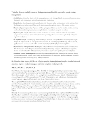 Typically, there are multiple phases in the data analysis and insights process for growth product
management:
1. Goal definition: Setting clear objectives for the data analysis process is the first stage. Identify the most crucial issues and metrics
that must be dealt with in order to gather information and make wise decisions.
2. Data collection: Assemble pertinent information from a variety of sources, such as user interactions, website analytics, client
feedback, polls, and market research. Make sure the data is accurate, thorough, and reflective of the intended user base.
3. Data cleansing and preprocessing: Preprocess and clean up the gathered data to get rid of any conflicts, mistakes, or missing
numbers. Maintain data integrity while transforming the data into a format that is appropriate for analysis.
4. Exploratory data analysis: Utilize tools such as data visualization and summary statistics to explore the data and better
comprehend its characteristics. Utilize statistical methods to generate hypotheses and test them in light of early findings and
organizational objectives.
5. In-depth data analysis: Use cutting-edge statistical techniques and models to analyze the data to uncover important insights.
Interpret the analysis’s results and come up with useful conclusions. To successfully explain the findings, make use of charts,
graphs, and visual aids, and use dashboards to automate live intelligence for the right person at the right time.
6. Decision-making and implementation: Work together with cross-functional teams to set priorities, create action plans, make
data-driven choices, and put changes or enhancements into the product strategy in response to the findings and suggestions.
Monitor and evaluate the effects of the adjustments you’ve made on a regular basis to spot long-term trends and patterns.
7. Continuous learning and development: By incorporating the knowledge gained from data analysis into subsequent product
revisions and experiments, you may foster a culture of continual learning and improvement. Maintain suitable data governance
procedures to guarantee data security, privacy, and legal compliance.
By following these phases, GPMs can effectively utilize data analysis and insights to make informed
decisions, improve product strategies, and foster long-term product growth.
REAL-WORLD EXAMPLE
When Nike launched its activity tracking app, Nike+ Run Club, the athletic giant aimed to provide personalized fitness
recommendations fueled by user data and progress insights. Extensive data from sensors and community usage allowed
Nike to deeply analyze behavior patterns—from running terrains to workout frequency—at scale. Initial data cleansing
uncovered gaps between Nike’s assumptions and the reality of key categories such as beginners. Exploratory studies
revealed surprising engagement friction points post-signup that churned new runners.
These insights led Nike to introduce adaptive training plans dynamically calibrated to each runner’s demonstrated
commitment and capability levels. In-depth statistical models ensured plan adjustability to evolving user stamina over time.
While initially risky, continual measurement showed these customized plans boosted retention dramatically across
beginner cohorts. Additional app refinements were spurred by further analysis into social motivation and competition
triggers.
Ultimately, the processes of hypothesis-based experimentation guided by data-driven insights enabled Nike to transform
Nike+ Run Club’s capabilities to include not just activity logging but also intelligent planning. Feeding real-world usage
patterns back into app improvements fueled sustainable consumer engagement growth. For Nike, leveraging analytics
translated user research into increased brand loyalty and market leadership in the fitness tech revolution. Data analysis
continuously informs their vision to motivate athletes of all skill levels.
 