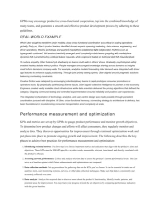 GPMs may encourage productive cross-functional cooperation, tap into the combined knowledge of
many teams, and guarantee a smooth and effective product development process by adhering to these
guidelines.
REAL-WORLD EXAMPLE
When Uber sought to transform urban mobility, close cross-functional coordination was critical in scaling operations
globally. Early on, Uber’s product leaders identified domain experts spanning marketing, data science, engineering, and
driver operations. Weekly workshops and quarterly hackathons established tight collaboration rhythms even as
hypergrowth continued. Yet tensions inevitably emerged amid complexity—data teams grappling with marketplace
dynamics felt overwhelmed by endless feature requests, while engineers fixated on technical debt felt misunderstood.
To nurture empathy, Uber fostered job shadowing so teams could walk in others’ shoes. Gradually, psychological safety
enabled healthy debate without politics. People managers encouraged knowledge sharing across domains so insights
could inform decisions company-wide. For example, analytics models forecasting rider demand were integrated with driver
app features to enhance supply positioning. Through joint priority setting sprints, Uber aligned around pragmatic solutions
balancing contrasting constraints.
Creative friction was catalyzed by encouraging interdisciplinary teams to rapid-prototype consumer promotions or
operations tools. By perpetually synthesizing diverse inputs, Uber tapped collective intelligence to pioneer a new economy.
Engineers created vastly scalable cloud infrastructure while data scientists delivered the pricing algorithms that defined the
category. Ongoing communal testing and controlled experimentation ensured reliability and positive user experiences.
The integrated orchestration of technology, analytics, and user-centric design was made possible through persistent
coordination pursued with discipline. At Uber, cross-functional harmony, connecting strategy to architecture to delivery, has
been foundational in revolutionizing consumer transportation amid complexity at scale.
Performance measurement and optimization
KPIs and metrics are set up by GPMs to gauge product performance and monitor growth objectives.
To determine how product changes and efforts will affect consumers, they regularly monitor and
analyze data. They discover opportunities for improvement through continual optimization work and
put plans into place to promote ongoing growth and improvement. The following describes the key
phases to achieve best practices for performance measurement and optimization:
1. Identifying essential metrics: The first step is to choose important metrics and indicators that align with the product’s aims and
objectives. These KPIs must be SMART-specific—in other words, measurable, relevant, time-based, and directly correlated with
the product’s efficacy.
2. Assessing current performance: Collect and analyze relevant data to assess the product’s current performance levels. This can
serve as a baseline against which future enhancements and optimizations are compared.
3. Data collection methods: Set up procedures for gathering data on the KPIs you’ve chosen. It can be essential to make use of
analytics tools, user monitoring systems, surveys, or other data collection techniques. Make sure that data is consistently and
accurately collected over time.
4. Data analysis: Analyze the acquired data to discover more about the product’s functionality. Identify trends, patterns, and
potential areas for improvement. You may track your progress toward the set objectives by comparing performance indicators
with the given baseline.
 