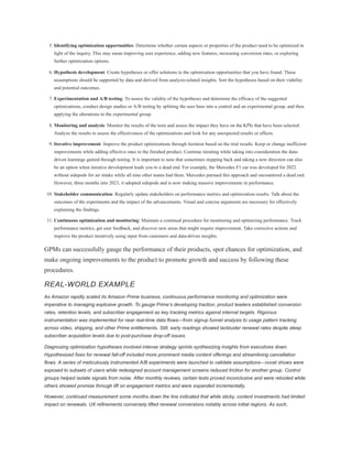 5. Identifying optimization opportunities: Determine whether certain aspects or properties of the product need to be optimized in
light of the inquiry. This may mean improving user experience, adding new features, increasing conversion rates, or exploring
further optimization options.
6. Hypothesis development: Create hypotheses or offer solutions to the optimization opportunities that you have found. These
assumptions should be supported by data and derived from analysis-related insights. Sort the hypotheses based on their viability
and potential outcomes.
7. Experimentation and A/B testing: To assess the validity of the hypotheses and determine the efficacy of the suggested
optimizations, conduct design studies or A/B testing by splitting the user base into a control and an experimental group, and then
applying the alterations to the experimental group.
8. Monitoring and analysis: Monitor the results of the tests and assess the impact they have on the KPIs that have been selected.
Analyze the results to assess the effectiveness of the optimizations and look for any unexpected results or effects.
9. Iterative improvement: Improve the product optimizations through iteration based on the trial results. Keep or change inefficient
improvements while adding effective ones to the finished product. Continue iterating while taking into consideration the data-
driven learnings gained through testing. It is important to note that sometimes stepping back and taking a new direction can also
be an option when iterative development leads you to a dead end. For example, the Mercedes F1 car was developed for 2022
without sidepods for air intake while all nine other teams had them. Mercedes pursued this approach and encountered a dead end.
However, three months into 2023, it adopted sidepods and is now making massive improvements in performance.
10. Stakeholder communication: Regularly update stakeholders on performance metrics and optimization results. Talk about the
outcomes of the experiments and the impact of the advancements. Visual and concise arguments are necessary for effectively
explaining the findings.
11. Continuous optimization and monitoring: Maintain a continual procedure for monitoring and optimizing performance. Track
performance metrics, get user feedback, and discover new areas that might require improvement. Take corrective actions and
improve the product iteratively using input from customers and data-driven insights.
GPMs can successfully gauge the performance of their products, spot chances for optimization, and
make ongoing improvements to the product to promote growth and success by following these
procedures.
REAL-WORLD EXAMPLE
As Amazon rapidly scaled its Amazon Prime business, continuous performance monitoring and optimization were
imperative to managing explosive growth. To gauge Prime’s developing traction, product leaders established conversion
rates, retention levels, and subscriber engagement as key tracking metrics against internal targets. Rigorous
instrumentation was implemented for near real-time data flows—from signup funnel analysis to usage pattern tracking
across video, shipping, and other Prime entitlements. Still, early readings showed lackluster renewal rates despite steep
subscriber acquisition levels due to post-purchase drop-off issues.
Diagnosing optimization hypotheses involved intense strategy sprints synthesizing insights from executives down.
Hypothesized fixes for renewal fall-off included more prominent media content offerings and streamlining cancellation
flows. A series of meticulously instrumented A/B experiments were launched to validate assumptions—novel shows were
exposed to subsets of users while redesigned account management screens reduced friction for another group. Control
groups helped isolate signals from noise. After monthly reviews, certain tests proved inconclusive and were retooled while
others showed promise through lift on engagement metrics and were expanded incrementally.
However, continued measurement some months down the line indicated that while sticky, content investments had limited
impact on renewals. UX refinements conversely lifted renewal conversions notably across initial regions. As such,
 