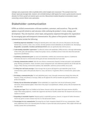 redesigns were progressively rolled out globally while content budgets were reassessed. This example shows how
Amazon rigorously leveraged data, research, and controlled testing to distill signals from noise to guide executive resource
allocation for Prime’s growth and retention gains over time. Measurement enabled disciplined incrementation toward
overarching customer lifetime value optimization.
Stakeholder communication
GPMs are skilled communicators with team members, customers, and executives. They provide
updates on growth initiatives and outcomes while outlining the product’s vision, strategy, and
development. They develop trust, solicit input, and guarantee alignment throughout the organization
by encouraging open and transparent communication. Key phases of best practice stakeholder
communication include the following:
1. Identifying important stakeholders: Finding the important parties with a stake in the outcome of the project is the first stage.
Internal teams, executives, clients, users, investors, and other pertinent external stakeholders are all included in this. Developing a
Responsible, Accountable, Consulted, and Informed (RACI) chart can significantly help with this process.
2. Understanding stakeholder requirements: To effectively interact with stakeholders, GPMs must have a thorough understanding
of their needs, goals, and expectations. Conduct focus groups, surveys, or feedback sessions to learn more about their particular
requirements and difficulties.
3. Establishing communication goals: For each set of stakeholders, establish clear communication objectives. Establish the
information that must be communicated, and the goals and main statements that must be provided.
4. Selecting communication methods: Select the most effective communication channels to include and speak to each stakeholder
group. Meetings, presentations, emails, newsletters, project management tools, and collaboration platforms may all fall under this
category. When choosing communication mediums, take stakeholders’ preferences and accessibility into account.
5. Crafting clear and concise messages: Create messages that are precise and targeted at each stakeholder group. In your
communications, speak to their particular objectives, issues, and interests. To guarantee effective communication, speak in plain
words.
6. Developing a communication plan: For each stakeholder group, create a thorough communication strategy that outlines the
frequency, timing, and substance of messages. Make sure the approach fits with the timetable and significant milestones for
product development.
7. Sharing relevant information and updates: Inform stakeholders on a regular basis with relevant information, product
innovations, and development updates. Inform them of the project’s accomplishments, setbacks, and any other developments that
may affect them.
8. Soliciting user input: Direct user feedback on the features, direction, and any other matters that require attention should be
sought. When making judgments, consider their suggestions and wherever feasible, include them. Be transparent and swift in your
response to criticism.
9. Responding to stakeholder inquiries: Respond quickly to stakeholder questions, concerns, or requests for further information.
Answer any queries or issues customers may have in a fast and accurate manner.
10. Encouraging two-way communication: Encourage the use of open, transparent channels for two-way communication. Adopt
smart collaboration tools to give interested parties the chance to express their ideas and ask questions. Talk in depth with them and
carefully examine their recommendations.
 