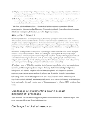 11. Adapting communication strategies: Adapt communication strategies and approaches depending on input from stakeholders and
evolving needs. To guarantee engagement and understanding, constantly assess how successful existing communication tactics are
and make the necessary adjustments.
12. Evaluating communication initiatives: Review stakeholder communication activities on a regular basis. Keep an eye on how
communication affects cooperation and decision-making, stakeholder satisfaction, and participation levels. Use statistics and
customer feedback to inform future communication efforts.
These steps may be taken to produce effective stakeholder communication that encourages
comprehension, alignment, and collaboration. Communication that is clear and consistent increases
stakeholder participation, fosters trust, and helps the product succeed.
REAL-WORLD EXAMPLE
When Instagram introduced advertising into its popular photo-sharing app, frequent communication with diverse
stakeholders was imperative amid monetization concerns. Surveys and interviews highlighted serious user worries about
disruptive, intrusive ads degrading experiences. Meanwhile, investors pushed aggressively for lucrative revenue streams
given massive consumer reach. Upon careful deliberation, Instagram pursued subtle promotions preserving core utility
first. Ongoing dialogue with advocacy groups shaped thoughtful guardrails and disclosures for emerging ad formats over
time.
Despite some inevitably negative reactions, sincere explanations grounded in user benefits eased tensions. Instagram
convened a council between advertisers, activists, and technologists, addressing trade-offs transparently to forge
acceptable policies amid complexity. The sustained willingness to listen, learn, and adapt built lasting trust and unlocked
sustainable monetization aligned with societal needs. By communicating respectfully despite competing incentives,
Instagram continues advancing interests collectively. Its journey shows stakeholder connections enable better decisions,
even on thorny monetization. Dialogue yields creative solutions that address value equitably.
GPMs face a range of difficulties, including limited resources, conflicting objectives, organizational
resistance, and the complexity of data analysis. Realizing the full potential of growth product
management and attaining long-term success in today’s dynamic and competitive business
environment depends on comprehending these issues and developing strategies to solve them.
GPMs may use the power of these processes to make wise decisions, deliver outstanding user
experiences, and advance their businesses in their pursuit of success by overcoming these challenges.
In the section after this, we’ll examine some of the strategies used by effective GPMs to address these
issues.
Challenges of implementing growth product
management processes
Many problems can arise when using growth product management systems. The following are some
of the biggest problems and their possible solutions.
Challenge 1 – Limited resources
 