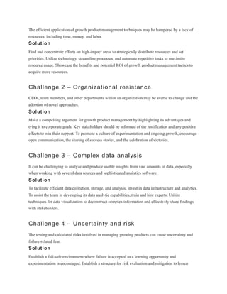 The efficient application of growth product management techniques may be hampered by a lack of
resources, including time, money, and labor.
Solution
Find and concentrate efforts on high-impact areas to strategically distribute resources and set
priorities. Utilize technology, streamline processes, and automate repetitive tasks to maximize
resource usage. Showcase the benefits and potential ROI of growth product management tactics to
acquire more resources.
Challenge 2 – Organizational resistance
CEOs, team members, and other departments within an organization may be averse to change and the
adoption of novel approaches.
Solution
Make a compelling argument for growth product management by highlighting its advantages and
tying it to corporate goals. Key stakeholders should be informed of the justification and any positive
effects to win their support. To promote a culture of experimentation and ongoing growth, encourage
open communication, the sharing of success stories, and the celebration of victories.
Challenge 3 – Complex data analysis
It can be challenging to analyze and produce usable insights from vast amounts of data, especially
when working with several data sources and sophisticated analytics software.
Solution
To facilitate efficient data collection, storage, and analysis, invest in data infrastructure and analytics.
To assist the team in developing its data analytic capabilities, train and hire experts. Utilize
techniques for data visualization to deconstruct complex information and effectively share findings
with stakeholders.
Challenge 4 – Uncertainty and risk
The testing and calculated risks involved in managing growing products can cause uncertainty and
failure-related fear.
Solution
Establish a fail-safe environment where failure is accepted as a learning opportunity and
experimentation is encouraged. Establish a structure for risk evaluation and mitigation to lessen
 