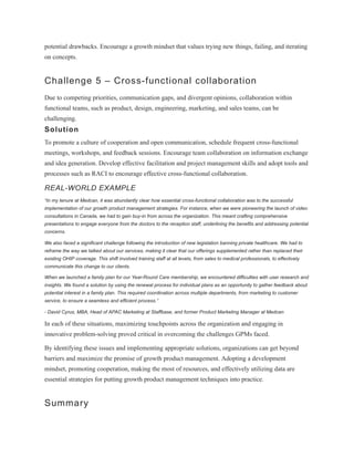 potential drawbacks. Encourage a growth mindset that values trying new things, failing, and iterating
on concepts.
Challenge 5 – Cross-functional collaboration
Due to competing priorities, communication gaps, and divergent opinions, collaboration within
functional teams, such as product, design, engineering, marketing, and sales teams, can be
challenging.
Solution
To promote a culture of cooperation and open communication, schedule frequent cross-functional
meetings, workshops, and feedback sessions. Encourage team collaboration on information exchange
and idea generation. Develop effective facilitation and project management skills and adopt tools and
processes such as RACI to encourage effective cross-functional collaboration.
REAL-WORLD EXAMPLE
“In my tenure at Medcan, it was abundantly clear how essential cross-functional collaboration was to the successful
implementation of our growth product management strategies. For instance, when we were pioneering the launch of video
consultations in Canada, we had to gain buy-in from across the organization. This meant crafting comprehensive
presentations to engage everyone from the doctors to the reception staff, underlining the benefits and addressing potential
concerns.
We also faced a significant challenge following the introduction of new legislation banning private healthcare. We had to
reframe the way we talked about our services, making it clear that our offerings supplemented rather than replaced their
existing OHIP coverage. This shift involved training staff at all levels, from sales to medical professionals, to effectively
communicate this change to our clients.
When we launched a family plan for our Year-Round Care membership, we encountered difficulties with user research and
insights. We found a solution by using the renewal process for individual plans as an opportunity to gather feedback about
potential interest in a family plan. This required coordination across multiple departments, from marketing to customer
service, to ensure a seamless and efficient process.”
- David Cyrus, MBA, Head of APAC Marketing at Staffbase, and former Product Marketing Manager at Medcan
In each of these situations, maximizing touchpoints across the organization and engaging in
innovative problem-solving proved critical in overcoming the challenges GPMs faced.
By identifying these issues and implementing appropriate solutions, organizations can get beyond
barriers and maximize the promise of growth product management. Adopting a development
mindset, promoting cooperation, making the most of resources, and effectively utilizing data are
essential strategies for putting growth product management techniques into practice.
Summary
 