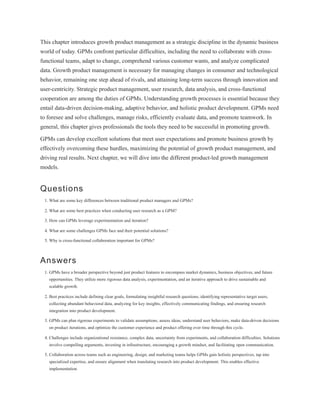 This chapter introduces growth product management as a strategic discipline in the dynamic business
world of today. GPMs confront particular difficulties, including the need to collaborate with cross-
functional teams, adapt to change, comprehend various customer wants, and analyze complicated
data. Growth product management is necessary for managing changes in consumer and technological
behavior, remaining one step ahead of rivals, and attaining long-term success through innovation and
user-centricity. Strategic product management, user research, data analysis, and cross-functional
cooperation are among the duties of GPMs. Understanding growth processes is essential because they
entail data-driven decision-making, adaptive behavior, and holistic product development. GPMs need
to foresee and solve challenges, manage risks, efficiently evaluate data, and promote teamwork. In
general, this chapter gives professionals the tools they need to be successful in promoting growth.
GPMs can develop excellent solutions that meet user expectations and promote business growth by
effectively overcoming these hurdles, maximizing the potential of growth product management, and
driving real results. Next chapter, we will dive into the different product-led growth management
models.
Questions
1. What are some key differences between traditional product managers and GPMs?
2. What are some best practices when conducting user research as a GPM?
3. How can GPMs leverage experimentation and iteration?
4. What are some challenges GPMs face and their potential solutions?
5. Why is cross-functional collaboration important for GPMs?
Answers
1. GPMs have a broader perspective beyond just product features to encompass market dynamics, business objectives, and future
opportunities. They utilize more rigorous data analysis, experimentation, and an iterative approach to drive sustainable and
scalable growth.
2. Best practices include defining clear goals, formulating insightful research questions, identifying representative target users,
collecting abundant behavioral data, analyzing for key insights, effectively communicating findings, and ensuring research
integration into product development.
3. GPMs can plan rigorous experiments to validate assumptions, assess ideas, understand user behaviors, make data-driven decisions
on product iterations, and optimize the customer experience and product offering over time through this cycle.
4. Challenges include organizational resistance, complex data, uncertainty from experiments, and collaboration difficulties. Solutions
involve compelling arguments, investing in infrastructure, encouraging a growth mindset, and facilitating open communication.
5. Collaboration across teams such as engineering, design, and marketing teams helps GPMs gain holistic perspectives, tap into
specialized expertise, and ensure alignment when translating research into product development. This enables effective
implementation.
 