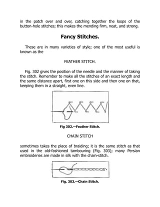 in the patch over and over, catching together the loops of the
button-hole stitches; this makes the mending firm, neat, and strong.
Fancy Stitches.
These are in many varieties of style; one of the most useful is
known as the
FEATHER STITCH.
Fig. 302 gives the position of the needle and the manner of taking
the stitch. Remember to make all the stitches of an exact length and
the same distance apart, first one on this side and then one on that,
keeping them in a straight, even line.
Fig 302.—Feather Stitch.
CHAIN STITCH
sometimes takes the place of braiding; it is the same stitch as that
used in the old-fashioned tambouring (Fig. 303); many Persian
embroideries are made in silk with the chain-stitch.
Fig. 303.—Chain Stitch.
 