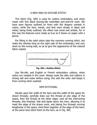 A NEW IDEA IN OUTLINE STITCH.
The stitch (Fig. 304) is used for outline embroidery, and when
made with fine black sewing-silk resembles pen-and-ink work. We
have seen figures outlined on linen with the drapery worked in
colors, while the face, hands, and feet were simply in black and
white; being finely outlined, the effect was novel and artistic, for in
this way the features were made as true as if drawn on paper with a
pencil.
For filling in the solid colors take the common running stitch, but
make the stitches long on the right side of the embroidery and very
short on the wrong side, so as to give the appearance of the colored
fabric copied.
Fig. 304.—Outline Stitch.
Use filo-silk; and English or French embroidery cottons, when
colors are needed in the work. Always soak the silks and cottons in
strong salt and water before using; this sets the color and keeps it
from running when washed.
HEM-STITCHING.
Decide upon the width of the hem and the width of the space for
drawn threads; carefully draw out the thread at one edge of the
space, then the thread at the other edge; next all the intervening
threads; this finished, fold and baste down the hem, allowing it to
meet the edge of the drawn work, and taking five threads running
lengthwise in the space, bind them together at the edge of the hem;
at the same time stitch them to the hem, as in Fig. 305.
 