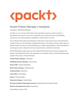 Growth Product Manager’s Handbook
Copyright © 2024 Packt Publishing
All rights reserved. No part of this book may be reproduced, stored in a retrieval system, or
transmitted in any form or by any means, without the prior written permission of the publisher,
except in the case of brief quotations embedded in critical articles or reviews.
Every effort has been made in the preparation of this book to ensure the accuracy of the information
presented. However, the information contained in this book is sold without warranty, either express or
implied. Neither the author, nor Packt Publishing or its dealers and distributors, will be held liable for
any damages caused or alleged to have been caused directly or indirectly by this book.
Packt Publishing has endeavored to provide trademark information about all of the companies and
products mentioned in this book by the appropriate use of capitals. However, Packt Publishing cannot
guarantee the accuracy of this information.
Group Product Manager: Alok Dhuri
Publishing Product Manager: Uzma Sheerin
Senior Editor: Nithya Sadanandan
Book Project Manager: Manisha Singh
Technical Editor: Jubit Pincy
Copy Editor: Safis Editing
Indexer: Pratik Shirodkar
Production Designer: Nilesh Mohite
Developer Relations Marketing Executives: Deepak Kumar and Mayank Singh
Business Development Executive: Puneet Kaur
First published: January 2024
 