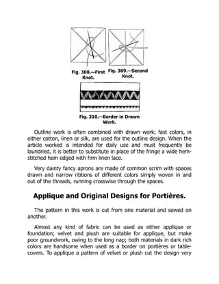 Fig. 308.—First
Knot.
Fig. 309.—Second
Knot.
Fig. 310.—Border in Drawn
Work.
Outline work is often combined with drawn work; fast colors, in
either cotton, linen or silk, are used for the outline design. When the
article worked is intended for daily use and must frequently be
laundried, it is better to substitute in place of the fringe a wide hem-
stitched hem edged with firm linen lace.
Very dainty fancy aprons are made of common scrim with spaces
drawn and narrow ribbons of different colors simply woven in and
out of the threads, running crosswise through the spaces.
Applique and Original Designs for Portières.
The pattern in this work is cut from one material and sewed on
another.
Almost any kind of fabric can be used as either applique or
foundation; velvet and plush are suitable for applique, but make
poor groundwork, owing to the long nap; both materials in dark rich
colors are handsome when used as a border on portières or table-
covers. To applique a pattern of velvet or plush cut the design very
 