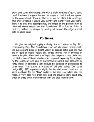 exact and cover the wrong side with a slight coating of gum, being
careful to have the gum thin on the edges so that it will not spread
on the groundwork; then lay the velvet on the place it is to occupy,
and after pressing it down very gently and lightly with your hand,
allow it to dry; this accomplished, the edges of the pattern may be
hemmed down neatly on the foundation. If a further finish is
desired, outline the design by sewing all around the edge a small
gold or silken cord.
Portières.
We give an original applique design for a portière in Fig. 311,
representing Day. The foundation is of soft dark-blue momie-cloth,
the sun a round piece of bright yellow or orange satin, and the rays
are of gold or heavy yellow silk thread merely run in stitches of
various lengths; the cloud is of light blue crape or crazy cloth, and
the bird is one of those which come prepared expressly for applique
by the Japanese, and can be purchased at almost any Japanese or
fancy store; if possible a lark should be selected in preference to
other birds. The border is a band of old gold velvet. Our other
design (Fig. 312) represents Night; the foundation and band are the
same as those for the “Day” portière; the star is of white silk, the
moon of very pale Nile green silk, and the cloud of dark pearl gray
crape or crazy cloth, much darker than the blue momie-cloth.
 