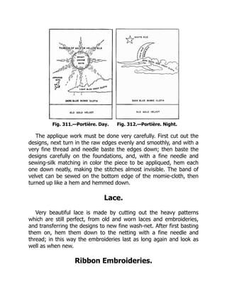 Fig. 311.—Portière. Day. Fig. 312.—Portière. Night.
The applique work must be done very carefully. First cut out the
designs, next turn in the raw edges evenly and smoothly, and with a
very fine thread and needle baste the edges down; then baste the
designs carefully on the foundations, and, with a fine needle and
sewing-silk matching in color the piece to be appliqued, hem each
one down neatly, making the stitches almost invisible. The band of
velvet can be sewed on the bottom edge of the momie-cloth, then
turned up like a hem and hemmed down.
Lace.
Very beautiful lace is made by cutting out the heavy patterns
which are still perfect, from old and worn laces and embroideries,
and transferring the designs to new fine wash-net. After first basting
them on, hem them down to the netting with a fine needle and
thread; in this way the embroideries last as long again and look as
well as when new.
Ribbon Embroideries.
 