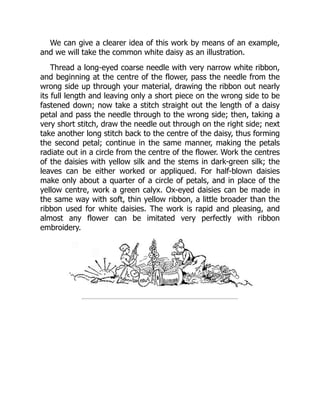 We can give a clearer idea of this work by means of an example,
and we will take the common white daisy as an illustration.
Thread a long-eyed coarse needle with very narrow white ribbon,
and beginning at the centre of the flower, pass the needle from the
wrong side up through your material, drawing the ribbon out nearly
its full length and leaving only a short piece on the wrong side to be
fastened down; now take a stitch straight out the length of a daisy
petal and pass the needle through to the wrong side; then, taking a
very short stitch, draw the needle out through on the right side; next
take another long stitch back to the centre of the daisy, thus forming
the second petal; continue in the same manner, making the petals
radiate out in a circle from the centre of the flower. Work the centres
of the daisies with yellow silk and the stems in dark-green silk; the
leaves can be either worked or appliqued. For half-blown daisies
make only about a quarter of a circle of petals, and in place of the
yellow centre, work a green calyx. Ox-eyed daisies can be made in
the same way with soft, thin yellow ribbon, a little broader than the
ribbon used for white daisies. The work is rapid and pleasing, and
almost any flower can be imitated very perfectly with ribbon
embroidery.
 