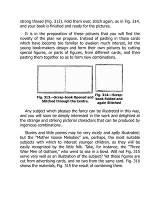 strong thread (Fig. 313). Fold them over, stitch again, as in Fig. 314,
and your book is finished and ready for the pictures.
It is in the preparation of these pictures that you will find the
novelty of the plan we propose. Instead of pasting in those cards
which have become too familiar to awaken much interest, let the
young book-makers design and form their own pictures by cutting
special figures, or parts of figures, from different cards, and then
pasting them together so as to form new combinations.
Fig. 313.—Scrap-book Opened and
Stitched through the Centre.
Fig. 314.—Scrap-
book Folded and
again Stitched
Any subject which pleases the fancy can be illustrated in this way,
and you will soon be deeply interested in the work and delighted at
the strange and striking pictorial characters that can be produced by
ingenious combinations.
Stories and little poems may be very nicely and aptly illustrated;
but the “Mother Goose Melodies” are, perhaps, the most suitable
subjects with which to interest younger children, as they will be
easily recognized by the little folk. Take, for instance, the “Three
Wise Men of Gotham,” who went to sea in a bowl. Will not Fig. 315
serve very well as an illustration of the subject? Yet these figures are
cut from advertising cards, and no two from the same card. Fig. 316
shows the materials, Fig. 315 the result of combining them.
 