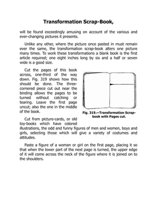 Fig. 319.—Transformation Scrap-
book with Pages cut.
Transformation Scrap-Book,
will be found exceedingly amusing on account of the various and
ever-changing pictures it presents.
Unlike any other, where the picture once pasted in must remain
ever the same, the transformation scrap-book alters one picture
many times. To work these transformations a blank book is the first
article required; one eight inches long by six and a half or seven
wide is a good size.
Cut the pages of this book
across, one-third of the way
down. Fig. 319 shows how this
should be done. The three-
cornered piece cut out near the
binding allows the pages to be
turned without catching or
tearing. Leave the first page
uncut; also the one in the middle
of the book.
Cut from picture-cards, or old
toy-books which have colored
illustrations, the odd and funny figures of men and women, boys and
girls, selecting those which will give a variety of costumes and
attitudes.
Paste a figure of a woman or girl on the first page, placing it so
that when the lower part of the next page is turned, the upper edge
of it will come across the neck of the figure where it is joined on to
the shoulders.
 