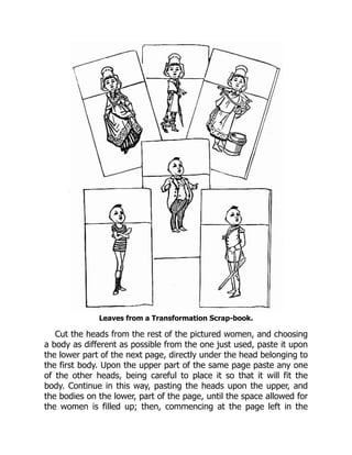 Leaves from a Transformation Scrap-book.
Cut the heads from the rest of the pictured women, and choosing
a body as different as possible from the one just used, paste it upon
the lower part of the next page, directly under the head belonging to
the first body. Upon the upper part of the same page paste any one
of the other heads, being careful to place it so that it will fit the
body. Continue in this way, pasting the heads upon the upper, and
the bodies on the lower, part of the page, until the space allowed for
the women is filled up; then, commencing at the page left in the
 