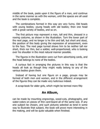 middle of the book, paste upon it the figure of a man, and continue
in the same manner as with the woman, until the spaces are all used
and the book is complete.
The combinations formed in this way are very funny. Old heads
with young bodies; young heads with old bodies; then one head
with a great variety of bodies, and so on.
The first picture may represent a man, tall and thin, dressed in a
rowing costume, as shown in the illustration. Turn the lower part of
the next page, and no longer is he thin and tall, but short and stout,
the position of this body giving the expression of amazement, even
to the face. The next page turned shows him to be neither tall nor
short, thick nor thin, but a soldier, well-proportioned, who is looking
over his shoulder in the most natural manner possible.
The figures in the illustration were cut from advertising cards, and
the head belongs to none of the bodies.
A curious fact in arranging the pictures in this way is that the
heads all look as though they might really belong to any of the
various bodies given them.
Instead of having but one figure on a page, groups may be
formed of both men and women, and in the different arrangement
of the figures they can be made very ludicrous indeed.
A scrap-book for older girls, which might be termed more fitly
An Album,
can be made by mounting engravings, wood-cuts, photographs, and
water-colors on pieces of thin card-board all of the same size. If any
one subject be chosen, and such pictures selected as tend in some
way to illustrate that subject, the book will prove more interesting in
the making, and will be quite valuable when finished.
 
