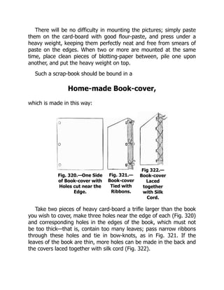 There will be no difficulty in mounting the pictures; simply paste
them on the card-board with good flour-paste, and press under a
heavy weight, keeping them perfectly neat and free from smears of
paste on the edges. When two or more are mounted at the same
time, place clean pieces of blotting-paper between, pile one upon
another, and put the heavy weight on top.
Such a scrap-book should be bound in a
Home-made Book-cover,
which is made in this way:
Fig. 320.—One Side
of Book-cover with
Holes cut near the
Edge.
Fig. 321.—
Book-cover
Tied with
Ribbons.
Fig 322.—
Book-cover
Laced
together
with Silk
Cord.
Take two pieces of heavy card-board a trifle larger than the book
you wish to cover, make three holes near the edge of each (Fig. 320)
and corresponding holes in the edges of the book, which must not
be too thick—that is, contain too many leaves; pass narrow ribbons
through these holes and tie in bow-knots, as in Fig. 321. If the
leaves of the book are thin, more holes can be made in the back and
the covers laced together with silk cord (Fig. 322).
 