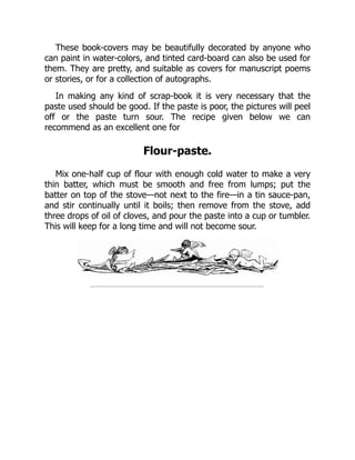 These book-covers may be beautifully decorated by anyone who
can paint in water-colors, and tinted card-board can also be used for
them. They are pretty, and suitable as covers for manuscript poems
or stories, or for a collection of autographs.
In making any kind of scrap-book it is very necessary that the
paste used should be good. If the paste is poor, the pictures will peel
off or the paste turn sour. The recipe given below we can
recommend as an excellent one for
Flour-paste.
Mix one-half cup of flour with enough cold water to make a very
thin batter, which must be smooth and free from lumps; put the
batter on top of the stove—not next to the fire—in a tin sauce-pan,
and stir continually until it boils; then remove from the stove, add
three drops of oil of cloves, and pour the paste into a cup or tumbler.
This will keep for a long time and will not become sour.
 